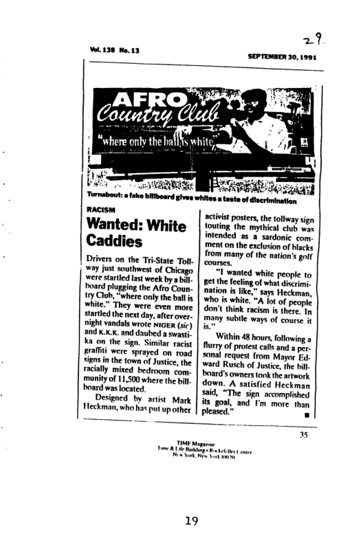 138 Ne.13  macrsm Wanted: White Caddies  Drivers on the Tri-State Toll- [ ¥ay just southwest of Chicago were startled ast week by  bill board plugging the Afro Coun ry Club, "where only the ball s white" They were even more starled the nex day, after over.  1 vandals wrote NIGER (sc) and x.xx. and daubed a swast. K on the sign. Similr racist #rafit were sprayed on road sign i the town of Justice, the racally mixed hedroom com- manityof 11,500 where th bil board was located.  Designed bv artist Mark Heckman, who has put up other  ‘Turnabout:afake bilboard gives whites.  sgaasd atesteof dacimination activitposters, e tollway s outing he mythica i e intended s 2 sardonic com ment o the exclusion of hacks  from many of the nation’s golf courses.  wanted white people to et the fecling of what discrimi  - “A lot of people. don’t think racism is there. In many subile ways of course it  ‘Within 48 hours, ol Rurry of protest calts and a per sonal request from Mayor Ed- ward Rusch of Jusiice, the bl board’s owners ook the artwork down. A satisfied Heckman said, “The sign_ accomplished its goal, and I’m more than pleased.”  19  